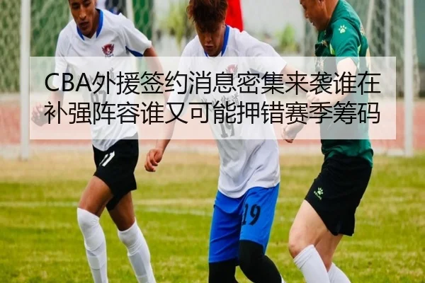 CBA外援签约消息密集来袭谁在补强阵容谁又可能押错赛季筹码 - kaiyun